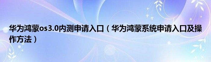 华为鸿蒙os3.0内测申请入口(华为鸿蒙系统申请入口及操作方法)
