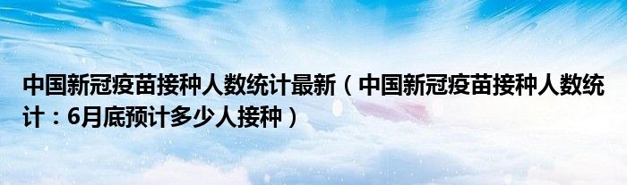 中国新冠疫苗接种人数统计最新(中国新冠疫苗接种人数统计:6月底预计多少人接种)