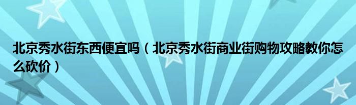 北京秀水街东西便宜吗（北京秀水街商业街购物攻略教你怎么砍价）