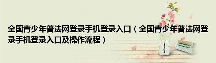 全国青少年普法网登录手机登录入口(全国青少年普法网登录手机登录入口及操作流程)