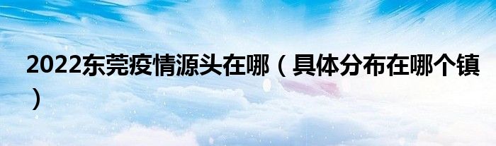 2022东莞疫情源头在哪(具体分布在哪个镇)