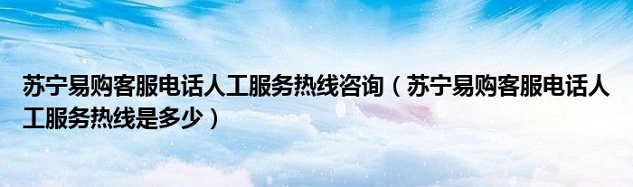 苏宁易购客服电话人工服务热线咨询(苏宁易购客服电话人工服务热线是多少)