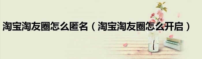 淘宝淘友圈怎么匿名（淘宝淘友圈怎么开启）