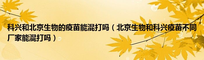 科兴和北京生物的疫苗能混打吗(北京生物和科兴疫苗不同厂家能混打吗)