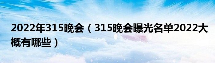 2022年315晚会(315晚会曝光名单2022大概有哪些)