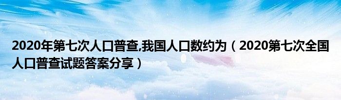 2020年第七次人口普查,我国人口数约为(2020第七次全国人口普查试题答案分享)