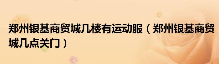 郑州银基商贸城几楼有运动服(郑州银基商贸城几点关门)