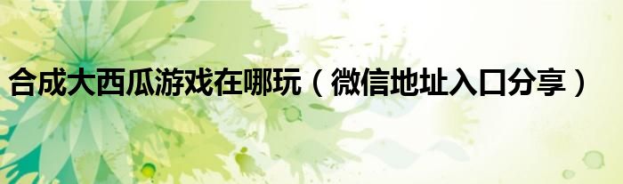 合成大西瓜游戏在哪玩(微信地址入口分享)