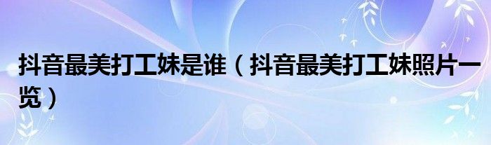 抖音最美打工妹是谁(抖音最美打工妹照片一览)