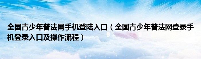 全国青少年普法网手机登陆入口(全国青少年普法网登录手机登录入口及操作流程)