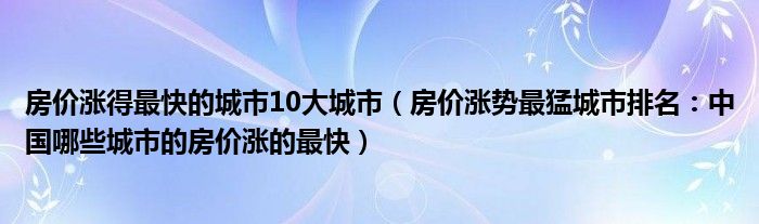 房价涨得最快的城市10大城市(房价涨势最猛城市排名:中国哪些城市的房价涨的最快)