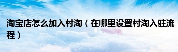 淘宝店怎么加入村淘(在哪里设置村淘入驻流程)
