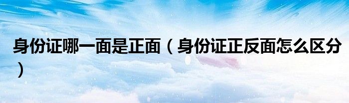 身份证哪一面是正面(身份证正反面怎么区分)