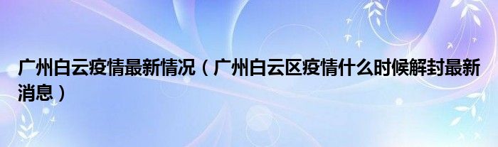 广州白云疫情最新情况(广州白云区疫情什么时候解封最新消息)