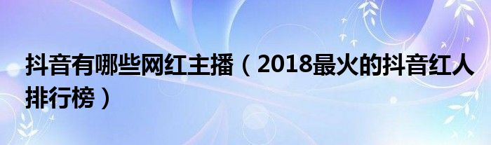 抖音有哪些网红主播(2018最火的抖音红人排行榜)