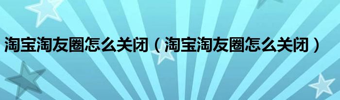 淘宝淘友圈怎么关闭（淘宝淘友圈怎么关闭）