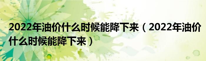 2022年油价什么时候能降下来(2022年油价什么时候能降下来)