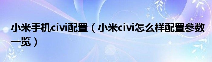 小米手机civi配置(小米civi怎么样配置参数一览)