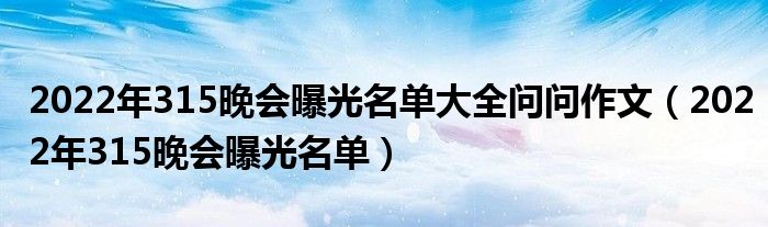 2022年315晚会曝光名单大全问问作文(2022年315晚会曝光名单)
