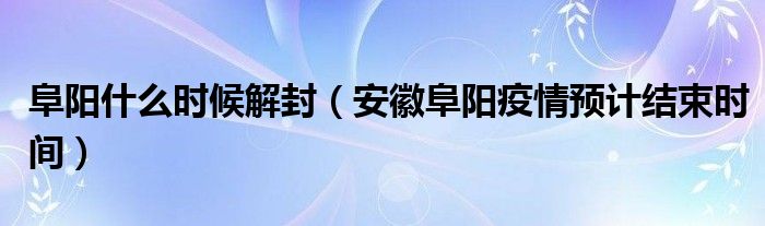 阜阳什么时候解封（安徽阜阳疫情预计结束时间）