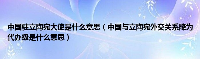 中国驻立陶宛大使是什么意思(中国与立陶宛外交关系降为代办级是什么意思)