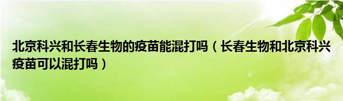 北京科兴和长春生物的疫苗能混打吗(长春生物和北京科兴疫苗可以混打吗)