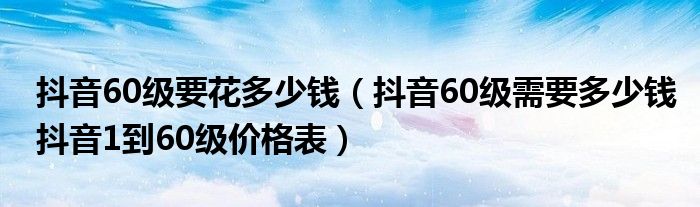 抖音60级要花多少钱(抖音60级需要多少钱抖音1到60级价格表)
