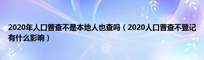 2020年人口普查不是本地人也查吗(2020人口普查不登记有什么影响)