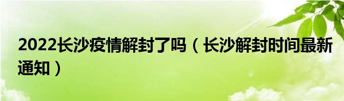 2022长沙疫情解封了吗(长沙解封时间最新通知)