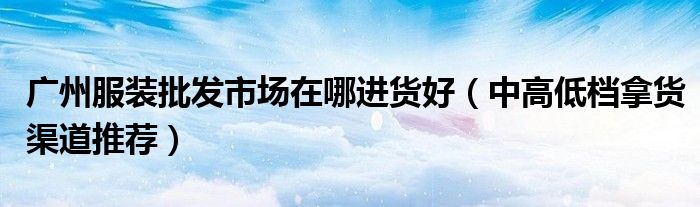 广州服装批发市场在哪进货好(中高低档拿货渠道推荐)