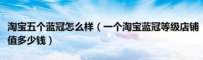 淘宝五个蓝冠怎么样(一个淘宝蓝冠等级店铺值多少钱)