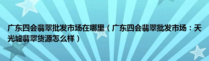 广东四会翡翠批发市场在哪里(广东四会翡翠批发市场:天光墟翡翠货源怎么样)