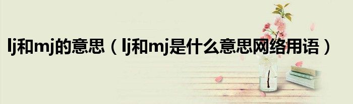 lj和mj的意思(lj和mj是什么意思网络用语)