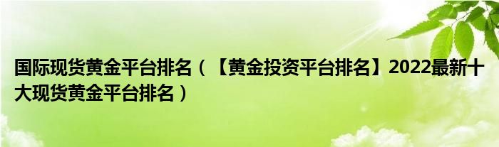 国际现货黄金平台排名(【黄金投资平台排名】2022最新十大现货黄金平台排名)