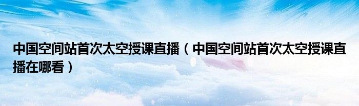 中国空间站首次太空授课直播(中国空间站首次太空授课直播在哪看)