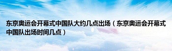 东京奥运会开幕式中国队大约几点出场(东京奥运会开幕式中国队出场时间几点)
