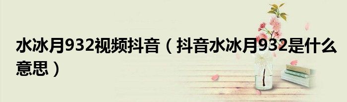 水冰月932视频抖音（抖音水冰月932是什么意思）