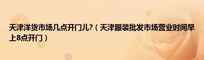天津洋货市场几点开门儿?(天津服装批发市场营业时间早上8点开门)