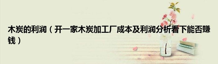 木炭的利润(开一家木炭加工厂成本及利润分析看下能否赚钱)