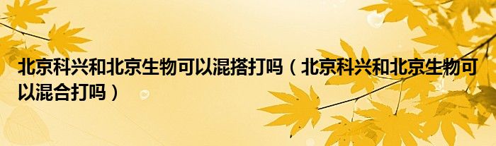 北京科兴和北京生物可以混搭打吗(北京科兴和北京生物可以混合打吗)