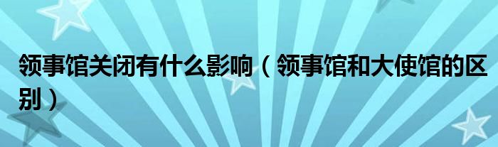 领事馆关闭有什么影响(领事馆和大使馆的区别)