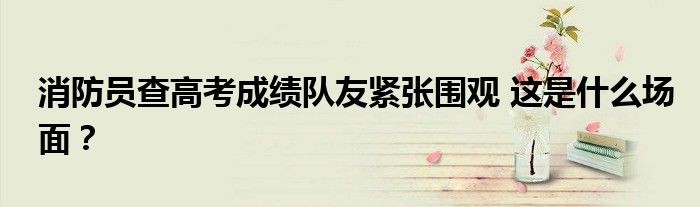消防员查高考成绩队友紧张围观 这是什么场面?
