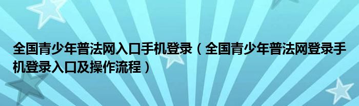 全国青少年普法网入口手机登录(全国青少年普法网登录手机登录入口及操作流程)