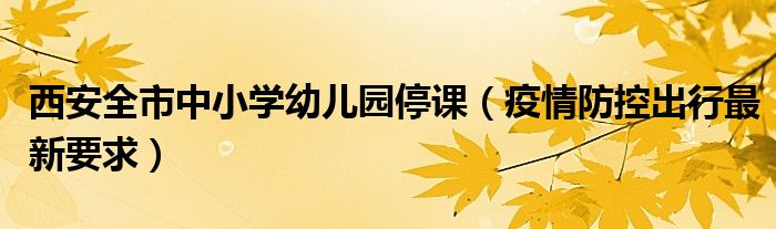西安全市中小学幼儿园停课(疫情防控出行最新要求)