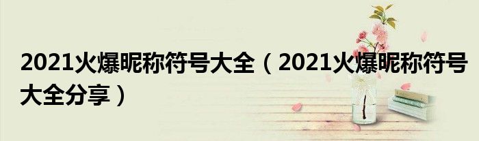 2021火爆昵称符号大全(2021火爆昵称符号大全分享)