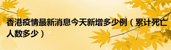 香港疫情最新消息今天新增多少例(累计死亡人数多少)