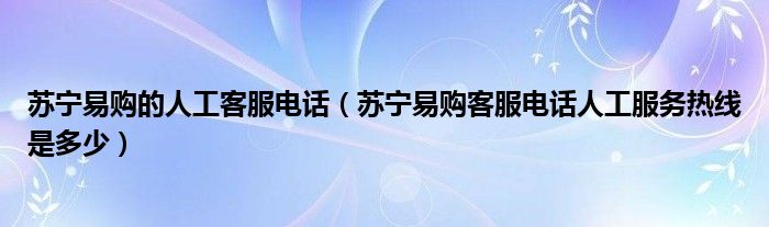 苏宁易购的人工客服电话(苏宁易购客服电话人工服务热线是多少)