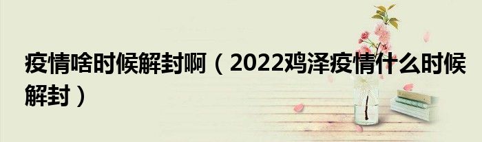 疫情啥时候解封啊(2022鸡泽疫情什么时候解封)