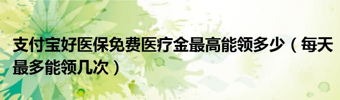 支付宝好医保免费医疗金最高能领多少(每天最多能领几次)