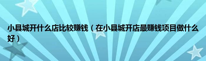 小县城开什么店比较赚钱(在小县城开店最赚钱项目做什么好)